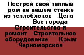 Построй свой теплый дом на нашем станке из теплоблоков › Цена ­ 90 000 - Все города Строительство и ремонт » Строительное оборудование   . Крым,Черноморское